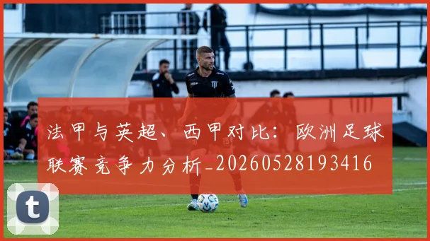 法甲与英超、西甲对比:欧洲足球联赛竞争力分析_20260528193416