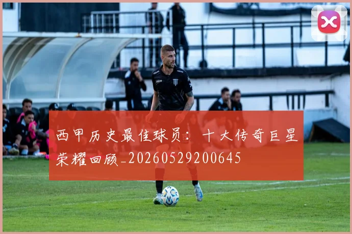 西甲历史最佳球员:十大传奇巨星荣耀回顾_20260529200645