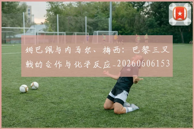 姆巴佩与内马尔、梅西:巴黎三叉戟的合作与化学反应_20260606153108